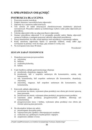 „Projekt współfinansowany ze środków Europejskiego Funduszu Społecznego”
36
5. SPRAWDZIAN OSIĄGNIĘĆ
INSTRUKCJA DLA UCZNIA
1. Przeczytaj uważnie instrukcję.
2. Podpisz imieniem i nazwiskiem kartę odpowiedzi.
3. Zapoznaj się z zestawem zadań testowych.
4. Test zawiera 20 zadań dotyczących charakteryzowania działalności placówek
żywieniowych. Wszystkie zadania są wielokrotnego wyboru i tylko jedna odpowiedź jest
prawidłowa.
5. Udzielaj odpowiedzi tylko na załączonej Karcie odpowiedzi.
6. Zaznacz prawidłową odpowiedź X (w przypadku pomyłki należy błędną odpowiedź
zaznaczyć kółkiem, a następnie ponownie zakreślić odpowiedź prawidłową).
7. Pracuj samodzielnie, bo tylko wtedy będziesz miał satysfakcję z wykonanego zadania.
8. Kiedy udzielenie odpowiedzi będzie Ci sprawiało trudność, wtedy odłóż jego
rozwiązanie na później i wróć do niego, gdy zostanie Ci wolny czas.
9. Na rozwiązanie testu masz 40 minut.
Powodzenia!
ZESTAW ZADAŃ TESTOWYCH
1. Ekspedycja nazywana jest powszechnie
a) zmywalnią.
b) bufetem.
c) rozdzielnią kelnerską.
d) hallem.
2. Część handlowa zakładu gastronomicznego obejmuje
a) przedsionek, ekspedycję, magazyn, hall.
b) przedsionek, hall z zespołem sanitarnym dla konsumentów, szatnię, salę
konsumencką.
c) salę konsumencką, hall zespołem sanitarnym dla konsumentów, ekspedycję,
zmywalnię.
d) zmywalnię, magazyn, hall zespołem sanitarnym dla konsumentów, salę
konsumencką.
3. Kierownik zakładu odpowiada za
a) powierzone mu mienie, wykonanie planu produkcji oraz obrotu jak również sprawną
pracę personelu.
b) powierzone mu mienie, wykonanie planu produkcji, przygotowywanie posiłków.
c) wykonanie planu produkcji, przygotowywanie posiłków, dekorację sali
konsumenckiej.
d) przygotowywanie kawy i herbaty, wykonanie planu produkcji oraz obrotu jak
również sprawną pracę personelu.
4. Do obowiązków kelnera nie należy
a) przestrzeganie dyscypliny pracy.
b) wykonywanie prac zgodnie z obowiązującymi zasadami.
c) rozliczenie się z pobranych z kuchni potraw i napojów.
d) zaopatrzenie zakładu w towar.
 