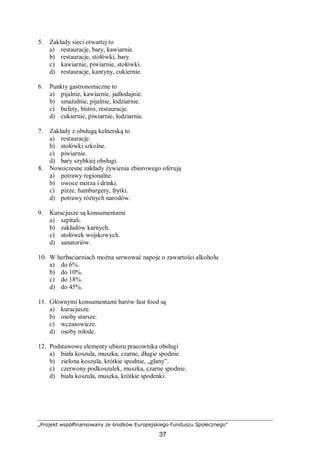 „Projekt współfinansowany ze środków Europejskiego Funduszu Społecznego”
37
5. Zakłady sieci otwartej to
a) restauracje, bary, kawiarnie.
b) restauracje, stołówki, bary.
c) kawiarnie, piwiarnie, stołówki.
d) restauracje, kantyny, cukiernie.
6. Punkty gastronomiczne to
a) pijalnie, kawiarnie, jadłodajnie.
b) smażalnie, pijalnie, lodziarnie.
c) bufety, bistro, restauracje.
d) cukiernie, piwiarnie, lodziarnie.
7. Zakłady z obsługą kelnerską to
a) restauracje.
b) stołówki szkolne.
c) piwiarnie.
d) bary szybkiej obsługi.
8. Nowoczesne zakłady żywienia zbiorowego oferują
a) potrawy regionalne.
b) owoce morza i drinki.
c) pizze, hamburgery, frytki.
d) potrawy różnych narodów.
9. Kuracjusze są konsumentami
a) szpitali.
b) zakładów karnych.
c) stołówek wojskowych.
d) sanatoriów.
10. W herbaciarniach można serwować napoje o zawartości alkoholu
a) do 6%.
b) do 10%.
c) do 18%.
d) do 45%.
11. Głównymi konsumentami barów fast food są
a) kuracjusze.
b) osoby starsze.
c) wczasowicze.
d) osoby młode.
12. Podstawowe elementy ubioru pracownika obsługi
a) biała koszula, muszka, czarne, długie spodnie.
b) zielona koszula, krótkie spodnie, „glany”.
c) czerwony podkoszulek, muszka, czarne spodnie.
d) biała koszula, muszka, krótkie spodenki.
 