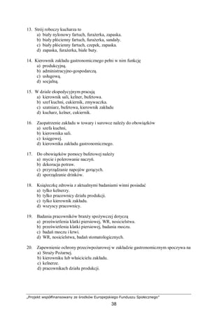 „Projekt współfinansowany ze środków Europejskiego Funduszu Społecznego”
38
13. Strój roboczy kucharza to
a) biały nylonowy fartuch, furażerka, zapaska.
b) biały płócienny fartuch, furażerka, sandały.
c) biały płócienny fartuch, czepek, zapaska.
d) zapaska, furażerka, białe buty.
14. Kierownik zakładu gastronomicznego pełni w nim funkcję
a) produkcyjną.
b) administracyjno-gospodarczą.
c) usługową.
d) socjalną.
15. W dziale ekspedycyjnym pracują
a) kierownik sali, kelner, bufetowa.
b) szef kuchni, cukiernik, zmywaczka.
c) szatniarz, bufetowa, kierownik zakładu
d) kucharz, kelner, cukiernik.
16. Zaopatrzenie zakładu w towary i surowce należy do obowiązków
a) szefa kuchni,
b) kierownika sali.
c) księgowej.
d) kierownika zakładu gastronomicznego.
17. Do obowiązków pomocy bufetowej należy
a) mycie i polerowanie naczyń.
b) dekoracja potraw.
c) przyrządzanie napojów gorących.
d) sporządzanie drinków.
18. Książeczkę zdrowia z aktualnymi badaniami winni posiadać
a) tylko kelnerzy.
b) tylko pracownicy działu produkcji.
c) tylko kierownik zakładu.
d) wszyscy pracownicy.
19. Badania pracowników branży spożywczej dotyczą
a) prześwietlenia klatki piersiowej, WR, nosicielstwa.
b) prześwietlenia klatki piersiowej, badania moczu.
c) badań moczu i krwi.
d) WR, nosicielstwa, badań stomatologicznych.
20. Zapewnienie ochrony przeciwpożarowej w zakładzie gastronomicznym spoczywa na
a) Straży Pożarnej.
b) kierowniku lub właścicielu zakładu.
c) kelnerze.
d) pracownikach działu produkcji.
 
