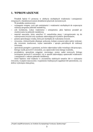 „Projekt współfinansowany ze środków Europejskiego Funduszu Społecznego”
3
1. WPROWADZENIE
Poradnik będzie Ci pomocny w zdobyciu niezbędnych wiadomości i umiejętności
związanych z charakteryzowaniem działalności placówek żywieniowych.
W poradniku zamieszczono:
− wymagania wstępne, czyli spis umiejętności i wiadomości niezbędnych do rozpoczęcia
realizacji programu jednostki modułowej,
− cele kształcenia, wykaz wiadomości i umiejętności, jakie będziesz posiadał po
zrealizowaniu tej jednostki modułowej,
− materiał nauczania, który umożliwi Ci samodzielną pracę i przygotowanie się do
wykonywania ćwiczeń oraz uzyskanie zadowalających wyników sprawdzianów,
− pytania sprawdzające wiedzę, która jest niezbędna do wykonania ćwiczeń,
− ćwiczenia, z których każde obejmuje: polecenie, kolejne czynności jakie należy wykonać,
aby ćwiczenie zrealizować, wykaz materiałów i sprzętu potrzebnych do realizacji
ćwiczenia,
− sprawdzian postępów z pytaniami, na które odpowiadasz tylko twierdząco lub przecząco,
którego wynik pozwoli Ci stwierdzić, czy opanowałeś treści danego rozdziału,
− przykładowy sprawdzian osiągnięć, zawierający zestaw zadań testowych, którego
rozwiązanie pozwoli Ci stwierdzić, czy w sposób zadowalający opanowałeś wiadomości
i umiejętności z zakresu jednostki modułowej.
Jeżeli będziesz miał trudności w zrozumieniu niektórych tematów lub w wykonaniu
ćwiczenia, to poproś nauczyciela o wyjaśnienie trudniejszych zagadnień lub sprawdzenie, czy
dobrze wykonujesz daną pracę.
 