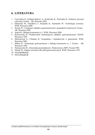 „Projekt współfinansowany ze środków Europejskiego Funduszu Społecznego”
40
6. LITERATURA
1. Czerwińska D., Kołlajtis-Dołowy A., Kozłowska K., Pietruszka B.: Podstawy żywienia
człowieka, Format – AB, Warszawa 2001
2. Dłużewski M., Chuchlowa J., Krajeński K., Kamieński W.: Technologia żywności.
WSiP, Warszawa 2000
3. Hoszek W.: Urządzanie zakładów gastronomicznych i gospodarstw domowych. Format –
AB, Warszawa 2005
4. Jargoń R.: Obsługa konsumenta cz.1. WSiP, Warszawa 2000
5. Koziorowska B.: Projektowanie technologiczne zakładów gastronomicznych. SGGW,
Warszawa 1998
6. Mielczarczyk Z., Urbańska B.: Gospodarka i rachunkowość w gastronomii. WSiP,
Warszawa 2002
7. Mikuta B.: Technologia gastronomiczna z obsługą konsumenta cz. 1. Format – AB,
Warszawa 1998
8. Pietraszewski M.,: Ekonomika przedsiębiorstw. Wydawnictwo eMPi2
, Poznań 1996
9. Żabicki W.: Higiena zawodowa dla szkół gastronomicznych. WSiP, Warszawa 1970
10. www.hotelarze.pl
11. www.straz.gov.pl
 