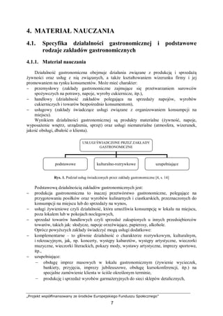 „Projekt współfinansowany ze środków Europejskiego Funduszu Społecznego”
7
4. MATERIAŁ NAUCZANIA
4.1. Specyfika działalności gastronomicznej i podstawowe
rodzaje zakładów gastronomicznych
4.1.1. Materiał nauczania
Działalność gastronomiczna obejmuje działania związane z produkcją i sprzedażą
żywności oraz usług z nią związanych, a także kształtowaniem wizerunku firmy i jej
promowaniem na rynku konsumentów. Może mieć charakter:
− przemysłowy (zakłady gastronomiczne zajmujące się przetwarzaniem surowców
spożywczych na potrawy, napoje, wyroby cukiernicze, itp.),
− handlowy (działalność zakładów polegająca na sprzedaży napojów, wyrobów
cukierniczych i towarów bezpośrednio konsumentom),
− usługowy (zakłady świadczące usługi związane z organizowaniem konsumpcji na
miejscu).
Wynikiem działalności gastronomicznej są produkty materialne (żywność, napoje,
wyposażenie wnętrz, urządzenia, sprzęt) oraz usługi niematerialne (atmosfera, wizerunek,
jakość obsługi, dbałość o klienta).
Rys. 1. Podział usług świadczonych przez zakłady gastronomiczne [4, s. 14]
Podstawową działalnością zakładów gastronomicznych jest:
− produkcja gastronomiczna to inaczej przetwórstwo gastronomiczne, polegające na
przygotowaniu posiłków oraz wyrobów kulinarnych i ciastkarskich, przeznaczonych do
konsumpcji na miejscu lub do sprzedaży na wynos,
− usługi żywieniowe czyli działalność, która umożliwia konsumpcję w lokalu na miejscu,
poza lokalem lub w pokojach noclegowych,
− sprzedaż towarów handlowych czyli sprzedaż zakupionych u innych przedsiębiorców
towarów, takich jak: słodycze, napoje orzeźwiające, papierosy, alkohole.
Oprócz powyższych zakłady świadczyć mogą usługi dodatkowe:
− komplementarne – to głównie działalność o charakterze rozrywkowym, kulturalnym,
i rekreacyjnym, jak, np. koncerty, występy kabaretów, występy artystyczne, wieczorki
muzyczne, wieczorki literackich, pokazy mody, wystawy artystyczne, imprezy sportowe,
itp.,
− uzupełniające:
– obsługę imprez masowych w lokalu gastronomicznym (żywienie wycieczek,
bankiety, przyjęcia, imprezy jubileuszowe, obsługę kursokonferencji, itp.) na
specjalne zamówienie klienta w ściśle określonym terminie,
– produkcję i sprzedaż wyrobów garmażeryjnych do sieci sklepów detalicznych,
USŁUGI ŚWIADCZONE PRZEZ ZAKŁADY
GASTRONOMICZNE
podstawowe kulturalno-rozrywkowe uzupełniające
 