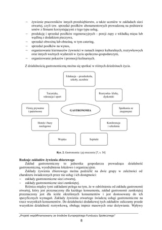 „Projekt współfinansowany ze środków Europejskiego Funduszu Społecznego”
8
– żywienie pracowników innych przedsiębiorstw, a także uczniów w zakładach sieci
otwartej, czyli tzw. sprzedaż posiłków abonamentowych prowadzoną na podstawie
umów z firmami korzystającymi z tego typu usług,
– produkcję i sprzedaż posiłków regeneracyjnych – porcji zupy z wkładką mięsa lub
wędliną z dodatkiem pieczywa,
– sprzedaż obwoźną lub obnośną, w tym catering,
– sprzedaż posiłków na wynos,
– organizowanie kiermaszów żywności w ramach imprez kulturalnych, rozrywkowych
oraz innych ważnych wydarzeń w życiu społeczno-gospodarczym,
– organizowanie pokazów i promocji kulinarnych.
Z działalnością gastronomiczną można się spotkać w różnych dziedzinach życia.
Rys. 2. Gastronomia i jej otoczenie [7, s. 34]
Rodzaje zakładów żywienia zbiorowego
Zakład gastronomiczny to jednostka gospodarcza prowadząca działalność
gastronomiczną, wyodrębniona lokalowo i organizacyjnie.
Zakłady żywienia zbiorowego można podzielić na dwie grupy w zależności od
charakteru świadczonych przez nie usług i ich dostępności:
− zakłady gastronomiczne sieci otwartej,
− zakłady gastronomiczne sieci zamkniętej.
Różnica między tymi zakładami polega na tym, że w odróżnieniu od zakładu gastronomii
otwartej, który jest przeznaczony dla każdego konsumenta, zakład gastronomii zamkniętej
przeznaczony jest dla ściśle określonych konsumentów i jest dostosowany do ich
specyficznych wymagań. Zakłady żywienia otwartego świadczą usługi gastronomiczne na
rzecz wszystkich konsumentów. Do działalności dodatkowej tych zakładów zaliczamy przede
wszystkim działalność rozrywkową, obsługę imprez masowych oraz dożywianie. Wpływy
Turystyka,
rekreacja i sport
Rozrywka- kluby,
dyskoteki
Hotele i bazy
noclegowe
Konferencje
i szkolenia
SzpitaleWojsko
Firmy prywatne
i państwowe
Spotkania ze
znajomymiGASTRONOMIA
Edukacja – przedszkola,
szkoły, uczelnie
 
