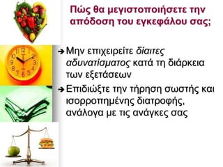 Πώς ζα κεγηζηοποηήζεηε ηελ
απόδοζε ηοσ εγθεθάιοσ ζας;
Μελ επηρεηξείηε δίαηηεο
αδπλαηίζκαηνο θαηά ηε δηάξθεηα
ησλ εμεηάζεσλ
Επηδηψμηε ηελ ηήξεζε ζσζηήο θαη
ηζνξξνπεκέλεο δηαηξνθήο,
αλάινγα κε ηηο αλάγθεο ζαο
 