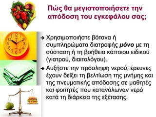 Πώς ζα κεγηζηοποηήζεηε ηελ
απόδοζε ηοσ εγθεθάιοσ ζας;
 Φξεζηκνπνηήζηε βφηαλα ή
ζπκπιεξψκαηα δηαηξνθήο κόλν κε ηε
ζχζηαζε ή ηε βνήζεηα θάπνηνπ εηδηθνχ
(γηαηξνχ, δηαηηνιφγνπ).
 Απμήζηε ηελ πξφζιεςε λεξνχ, έξεπλεο
έρνπλ δείμεη ηε βειηίσζε ηεο κλήκεο θαη
ηεο πλεπκαηηθήο απφδνζεο ζε καζεηέο
θαη θνηηεηέο πνπ θαηαλάισλαλ λεξφ
θαηά ηε δηάξθεηα ηεο εμέηαζεο.
 