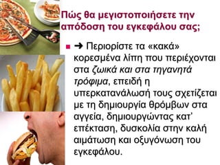  ➜ Πεξηνξίζηε ηα «θαθά»
θνξεζκέλα ιίπε πνπ πεξηέρνληαη
ζηα δσηθά θαη ζηα ηεγαλεηά
ηξόθηκα, επεηδή ε
ππεξθαηαλάισζή ηνπο ζρεηίδεηαη
κε ηε δεκηνπξγία ζξφκβσλ ζηα
αγγεία, δεκηνπξγψληαο θαη’
επέθηαζε, δπζθνιία ζηελ θαιή
αηκάησζε θαη νμπγφλσζε ηνπ
εγθεθάινπ.
Πώς ζα κεγηζηοποηήζεηε ηελ
απόδοζε ηοσ εγθεθάιοσ ζας;
 