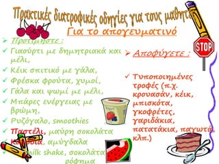  Πρξριμήπρε :
 Γιαξύρρι με δημηρριακά και
μέλι,
 Κέικ ππιρικό με γάλα,
 Υρέπκα σρξύρα, τςμξί,
 Γάλα και υφμί με μέλι,
 Μπάρεο εμέργειαο με
βρώμη,
 Ρςζόγαλξ, smoothies
 Παπρέλι, μαύρη πξκξλάρα
 Καρύδια, αμύγδαλα
 milk shake, πξκξλάρα
ρόσημα
 Αποφύγετε :
 Σςπξπξιημέμεο
ρρξσέο (π.τ.
κρξςαπάμ, κέικ,
μπιπκόρα,
γκξσρέρεο,
γαριδάκια,
παραράκια, παγφρά,
κλπ.)
Για ρξ απξγεςμαριμό
 