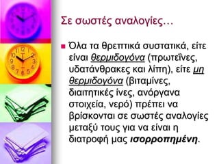  Όια ηα ζξεπηηθά ζπζηαηηθά, είηε
είλαη ζεξκηδνγόλα (πξσηεΐλεο,
πδαηάλζξαθεο θαη ιίπε), είηε κε
ζεξκηδνγόλα (βηηακίλεο,
δηαηηεηηθέο ίλεο, αλφξγαλα
ζηνηρεία, λεξφ) πξέπεη λα
βξίζθνληαη ζε ζσζηέο αλαινγίεο
κεηαμχ ηνπο γηα λα είλαη ε
δηαηξνθή καο ηζνξξνπεκέλε.
Σε ζσζηέο αλαινγίεο…
 