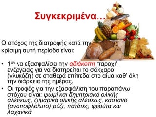 Ο ζηφρνο ηεο δηαηξνθήο θαηά ηελ
θξίζηκε απηή πεξίνδν είλαη:
• 1νλ λα εμαζθαιίζεη ηελ αδηάθνπε παξνρή
ελέξγεηαο γηα λα δηαηεξείηαη ην ζάθραξν
(γιπθφδε) ζε ζηαζεξά επίπεδα ζην αίκα θαζ’ φιε
ηελ δηάξθεηα ηεο εκέξαο.
• Οη ηξνθέο γηα ηελ εμαζθάιηζε ηνπ παξαπάλσ
ζηφρνπ είλαη: ςσκί θαη δεκεηξηαθά νιηθήο
αιέζεσο, δπκαξηθά νιηθήο αιέζεσο, θαζηαλό
(αλαπνθινίσην) ξύδη, παηάηεο, θξνύηα θαη
ιαραληθά
Σσγθεθρηκέλα…
 