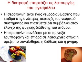 Η δηαηξνθή επεξεάδεη ηηο ιεηηνπξγίεο
ηνπ εγθεθάινπ
• Η ζεξνηνλίλε είλαη έλαο λεπξνδηαβηβαζηήο πνπ
επηδξά ζηηο αλψηεξεο πεξηνρέο ηνπ λεπξηθνχ
ζπζηήκαηνο θαη πηζηεχεηαη φηη ζπκβάιιεη ζηνλ
έιεγρν ηεο ςπρηθήο δηάζεζεο ηνπ αηφκνπ.
• Η ζεξνηνλίλε ζπλδέεηαη κε ην ακηλνμχ
ηξππηνθάλε θαη επηδξά ζε ιεηηνπξγίεο φπσο ε
φξεμε, ην ζπλαίζζεκα, ε δηάζεζε θαη ε κλήκε.
 