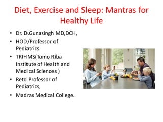 Diet, Exercise and Sleep: Mantras for
Healthy Life
• Dr. D.Gunasingh MD,DCH,
• HOD/Professor of
Pediatrics
• TRIHMS(Tomo Riba
Institute of Health and
Medical Sciences )
• Retd Professor of
Pediatrics,
• Madras Medical College.
 