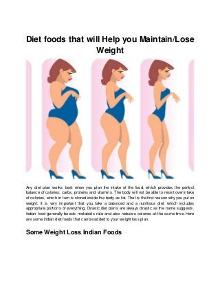 Diet foods that will Help you Maintain/Lose
Weight
Any diet plan works best when you plan the intake of the food, which provides the perfect
balance of calories, carbs, proteins and vitamins. The body will not be able to resist over intake
of calories, which in turn is stored inside the body as fat. That is the first reason why you put on
weight. It is very important that you take a balanced and a nutritious diet, which includes
appropriate portions of everything. Drastic diet plans are always drastic as the name suggests.
Indian food generally boosts metabolic rate and also reduces calories at the same time. Here
are some Indian diet foods that can be added to your weight loss plan.
Some Weight Loss Indian Foods
 