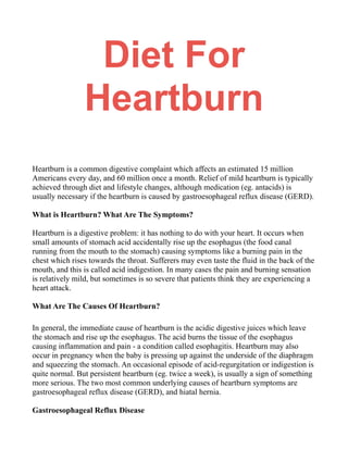 Diet For
Heartburn
Heartburn is a common digestive complaint which affects an estimated 15 million
Americans every day, and 60 million once a month. Relief of mild heartburn is typically
achieved through diet and lifestyle changes, although medication (eg. antacids) is
usually necessary if the heartburn is caused by gastroesophageal reflux disease (GERD).
What is Heartburn? What Are The Symptoms?
Heartburn is a digestive problem: it has nothing to do with your heart. It occurs when
small amounts of stomach acid accidentally rise up the esophagus (the food canal
running from the mouth to the stomach) causing symptoms like a burning pain in the
chest which rises towards the throat. Sufferers may even taste the fluid in the back of the
mouth, and this is called acid indigestion. In many cases the pain and burning sensation
is relatively mild, but sometimes is so severe that patients think they are experiencing a
heart attack.
What Are The Causes Of Heartburn?
In general, the immediate cause of heartburn is the acidic digestive juices which leave
the stomach and rise up the esophagus. The acid burns the tissue of the esophagus
causing inflammation and pain - a condition called esophagitis. Heartburn may also
occur in pregnancy when the baby is pressing up against the underside of the diaphragm
and squeezing the stomach. An occasional episode of acid-regurgitation or indigestion is
quite normal. But persistent heartburn (eg. twice a week), is usually a sign of something
more serious. The two most common underlying causes of heartburn symptoms are
gastroesophageal reflux disease (GERD), and hiatal hernia.
Gastroesophageal Reflux Disease
 