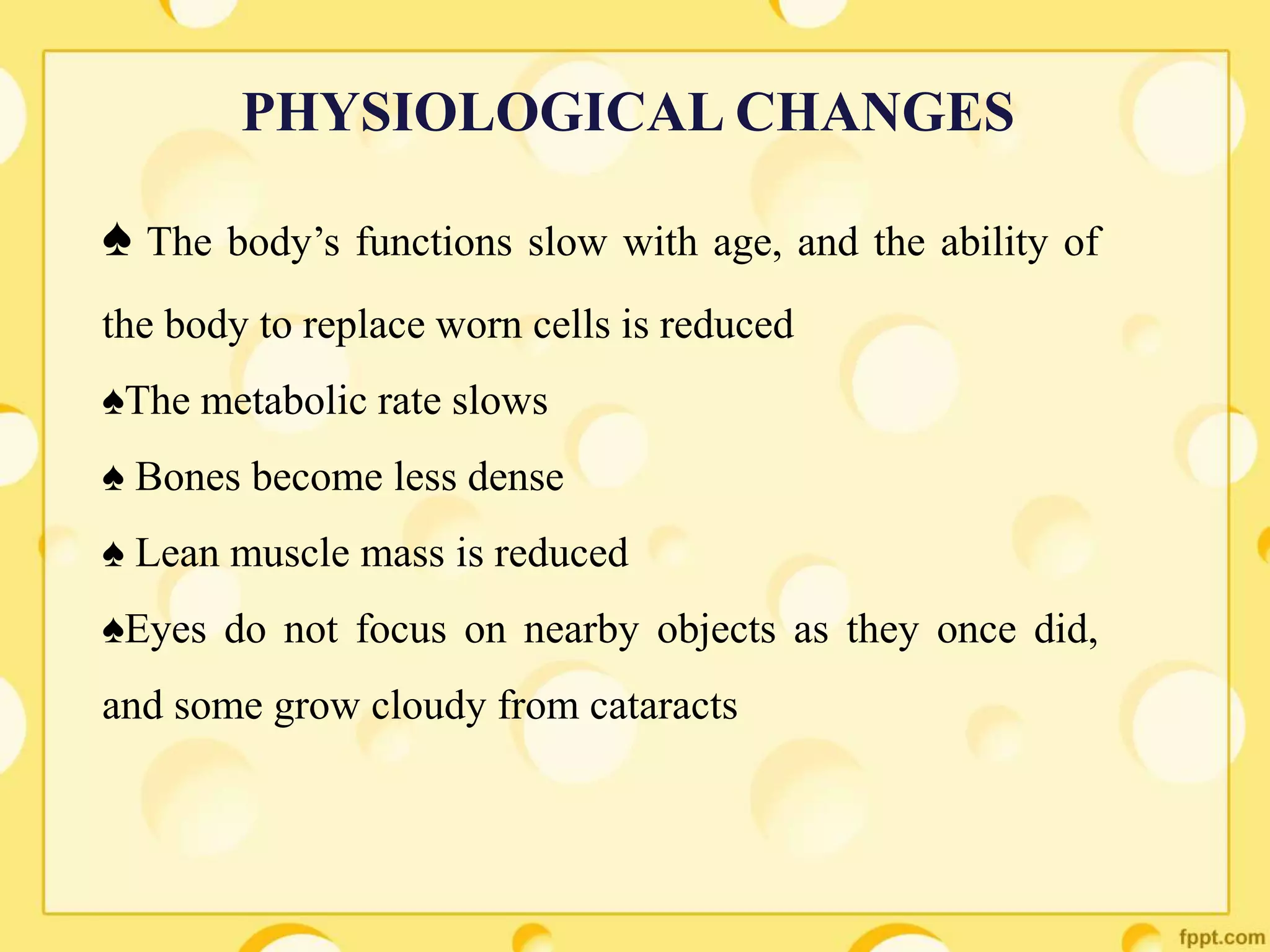 ♠ The body’s functions slow with age, and the ability of
the body to replace worn cells is reduced
♠The metabolic rate slows
♠ Bones become less dense
♠ Lean muscle mass is reduced
♠Eyes do not focus on nearby objects as they once did,
and some grow cloudy from cataracts
PHYSIOLOGICAL CHANGES
 