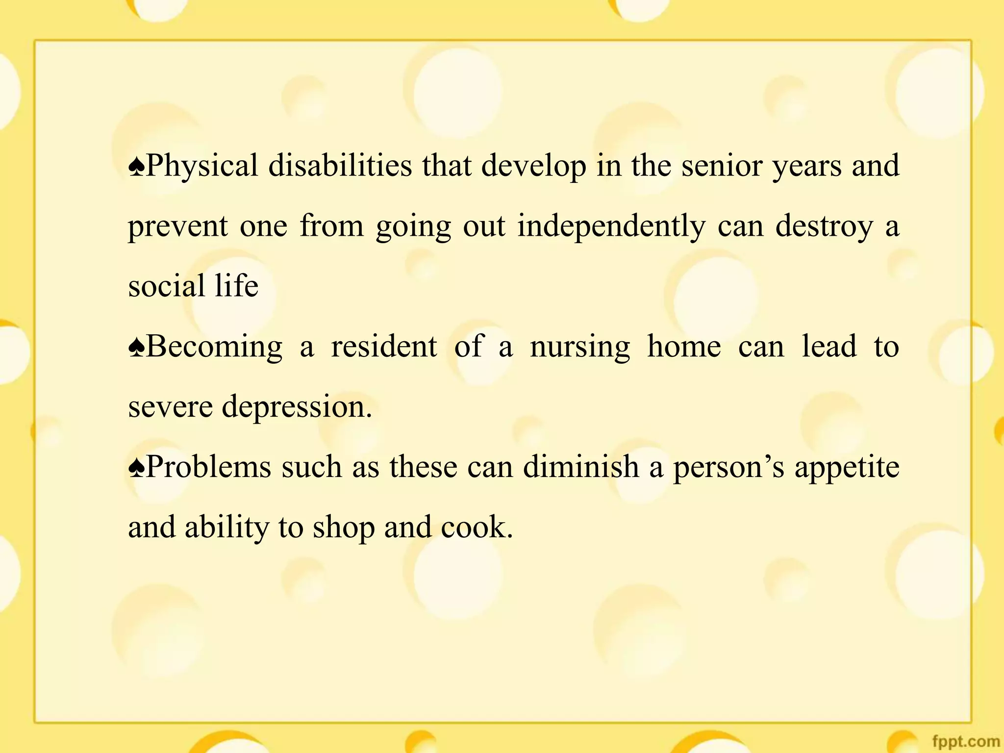 ♠Physical disabilities that develop in the senior years and
prevent one from going out independently can destroy a
social life
♠Becoming a resident of a nursing home can lead to
severe depression.
♠Problems such as these can diminish a person’s appetite
and ability to shop and cook.
 