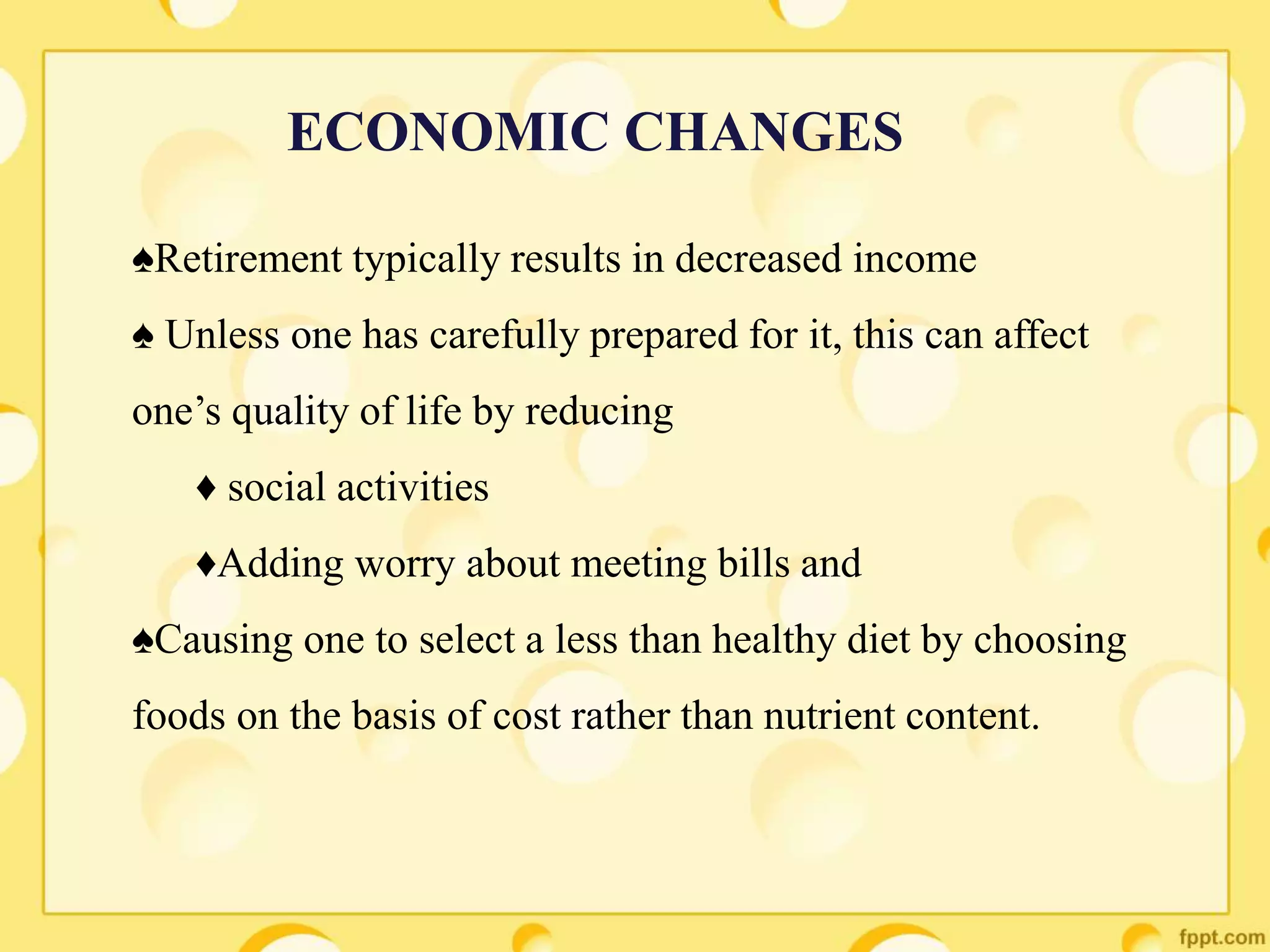 ♠Retirement typically results in decreased income
♠ Unless one has carefully prepared for it, this can affect
one’s quality of life by reducing
♦ social activities
♦Adding worry about meeting bills and
♠Causing one to select a less than healthy diet by choosing
foods on the basis of cost rather than nutrient content.
ECONOMIC CHANGES
 