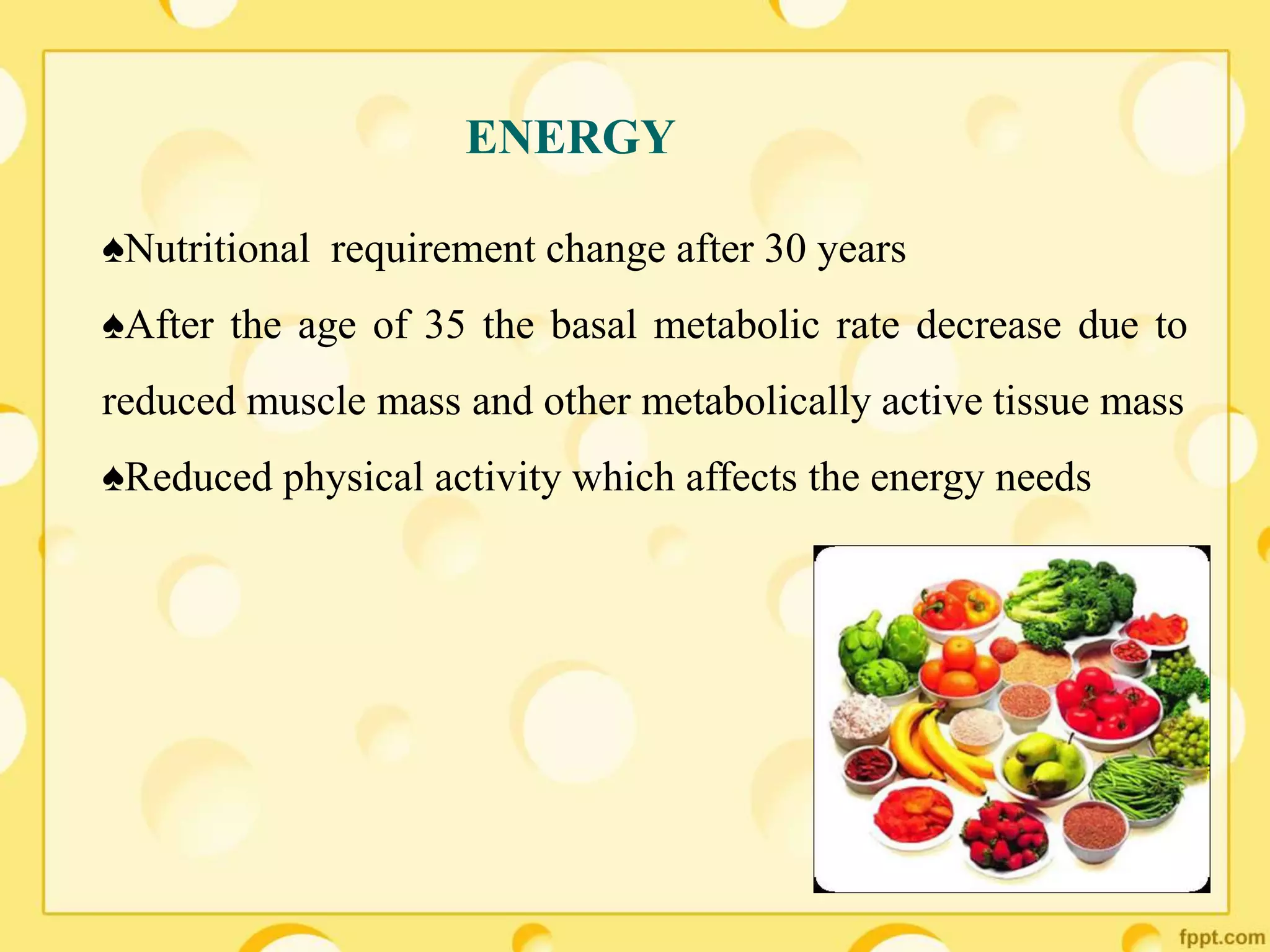 ENERGY
♠Nutritional requirement change after 30 years
♠After the age of 35 the basal metabolic rate decrease due to
reduced muscle mass and other metabolically active tissue mass
♠Reduced physical activity which affects the energy needs
 
