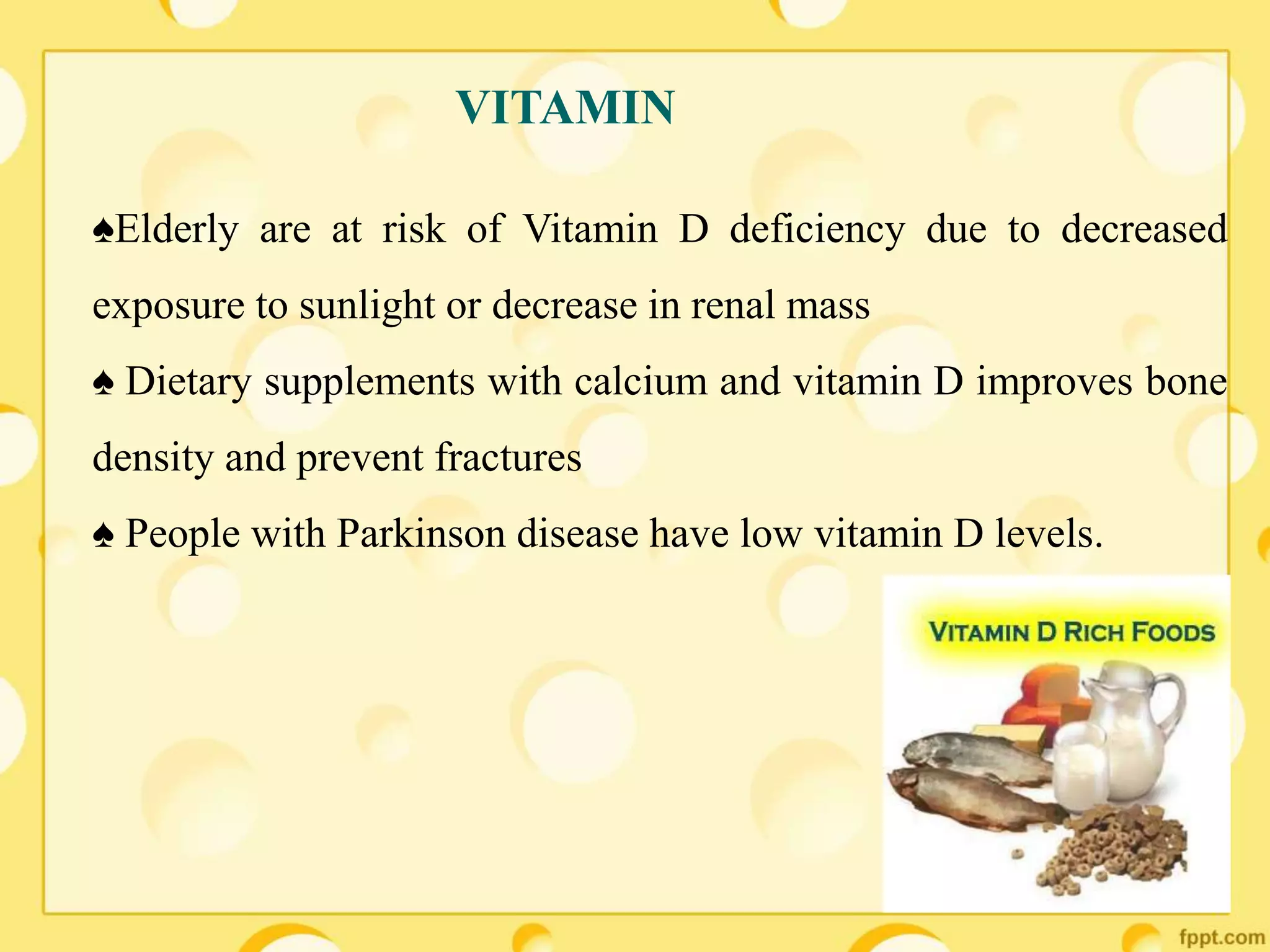 ♠Elderly are at risk of Vitamin D deficiency due to decreased
exposure to sunlight or decrease in renal mass
♠ Dietary supplements with calcium and vitamin D improves bone
density and prevent fractures
♠ People with Parkinson disease have low vitamin D levels.
VITAMIN
 