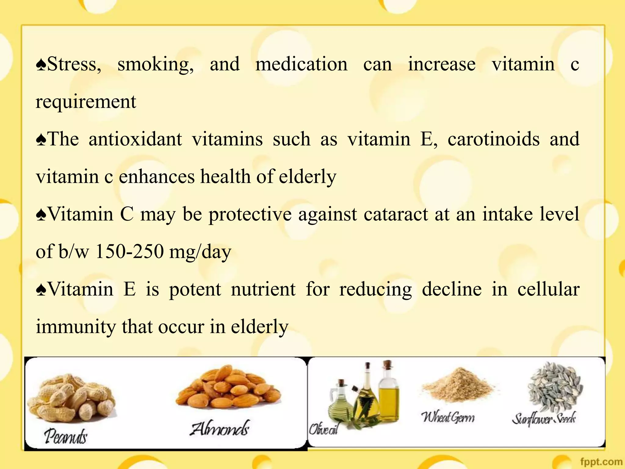 ♠Stress, smoking, and medication can increase vitamin c
requirement
♠The antioxidant vitamins such as vitamin E, carotinoids and
vitamin c enhances health of elderly
♠Vitamin C may be protective against cataract at an intake level
of b/w 150-250 mg/day
♠Vitamin E is potent nutrient for reducing decline in cellular
immunity that occur in elderly
 