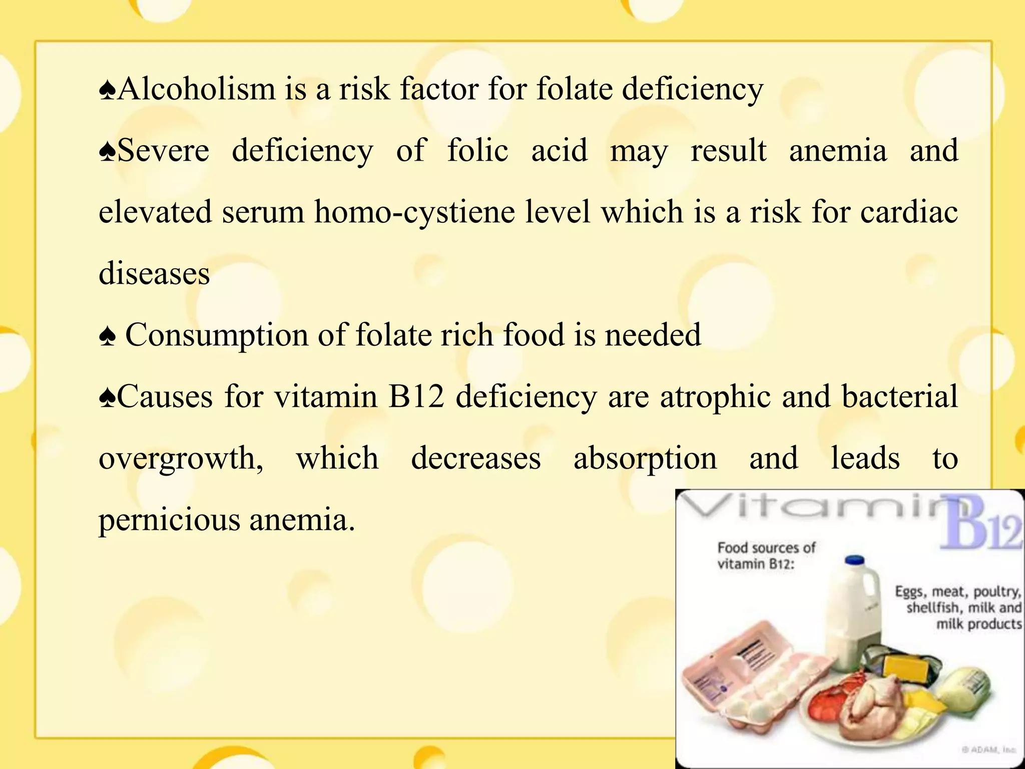 ♠Alcoholism is a risk factor for folate deficiency
♠Severe deficiency of folic acid may result anemia and
elevated serum homo-cystiene level which is a risk for cardiac
diseases
♠ Consumption of folate rich food is needed
♠Causes for vitamin B12 deficiency are atrophic and bacterial
overgrowth, which decreases absorption and leads to
pernicious anemia.
 
