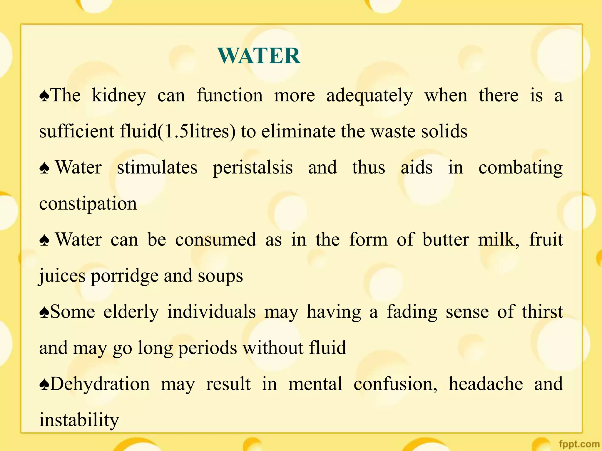 ♠The kidney can function more adequately when there is a
sufficient fluid(1.5litres) to eliminate the waste solids
♠ Water stimulates peristalsis and thus aids in combating
constipation
♠ Water can be consumed as in the form of butter milk, fruit
juices porridge and soups
♠Some elderly individuals may having a fading sense of thirst
and may go long periods without fluid
♠Dehydration may result in mental confusion, headache and
instability
WATER
 
