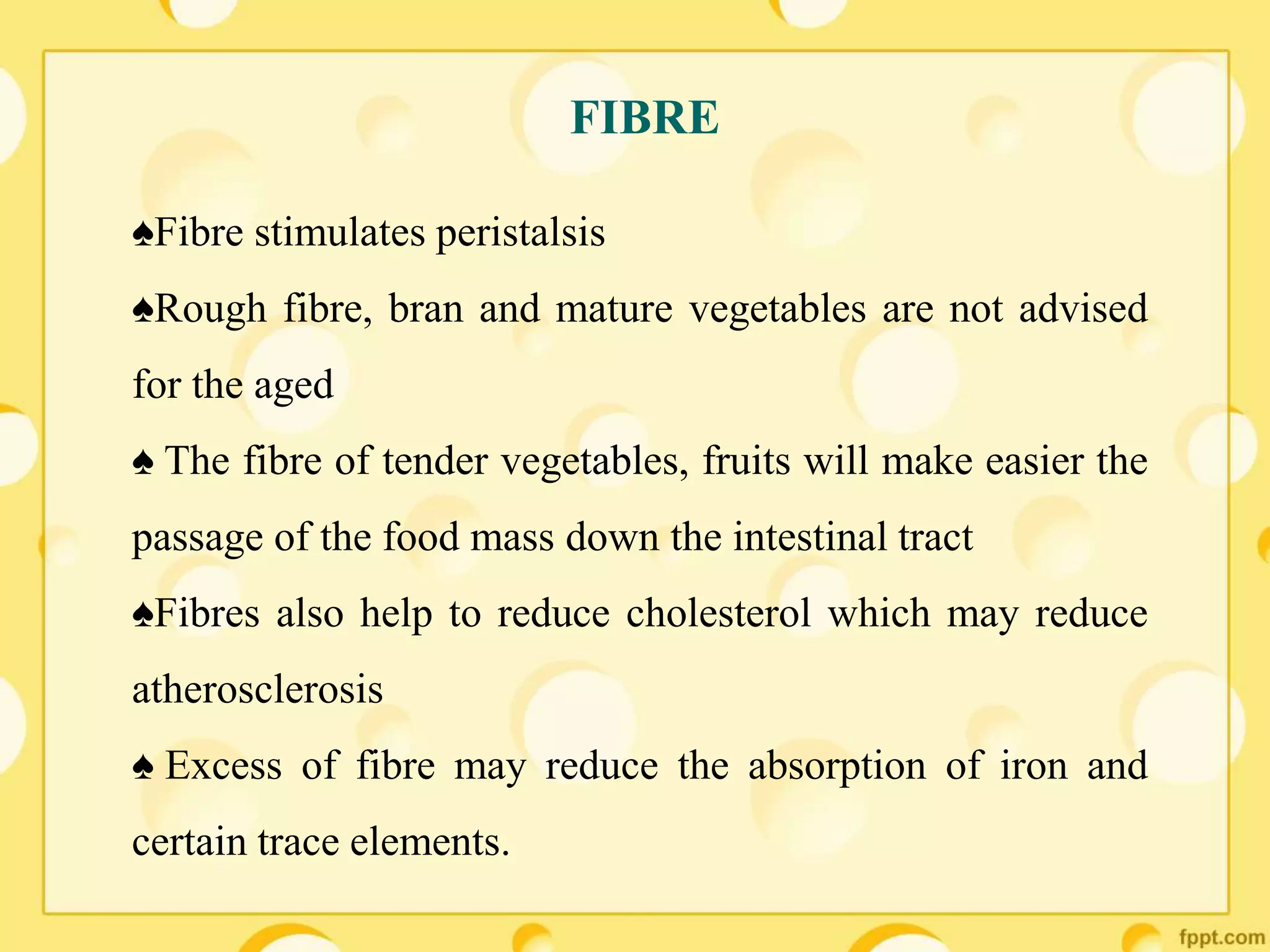 FIBRE
♠Fibre stimulates peristalsis
♠Rough fibre, bran and mature vegetables are not advised
for the aged
♠ The fibre of tender vegetables, fruits will make easier the
passage of the food mass down the intestinal tract
♠Fibres also help to reduce cholesterol which may reduce
atherosclerosis
♠ Excess of fibre may reduce the absorption of iron and
certain trace elements.
 