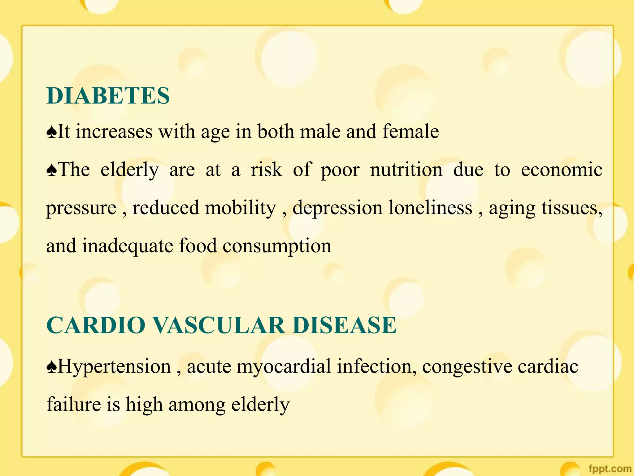 DIABETES
♠It increases with age in both male and female
♠The elderly are at a risk of poor nutrition due to economic
pressure , reduced mobility , depression loneliness , aging tissues,
and inadequate food consumption
CARDIO VASCULAR DISEASE
♠Hypertension , acute myocardial infection, congestive cardiac
failure is high among elderly
 