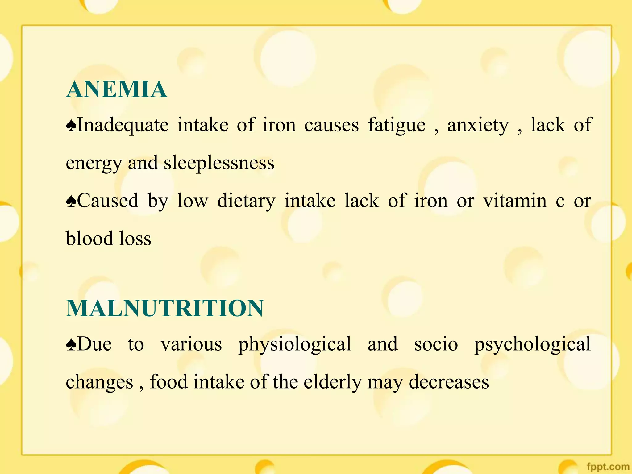 ANEMIA
♠Inadequate intake of iron causes fatigue , anxiety , lack of
energy and sleeplessness
♠Caused by low dietary intake lack of iron or vitamin c or
blood loss
MALNUTRITION
♠Due to various physiological and socio psychological
changes , food intake of the elderly may decreases
 