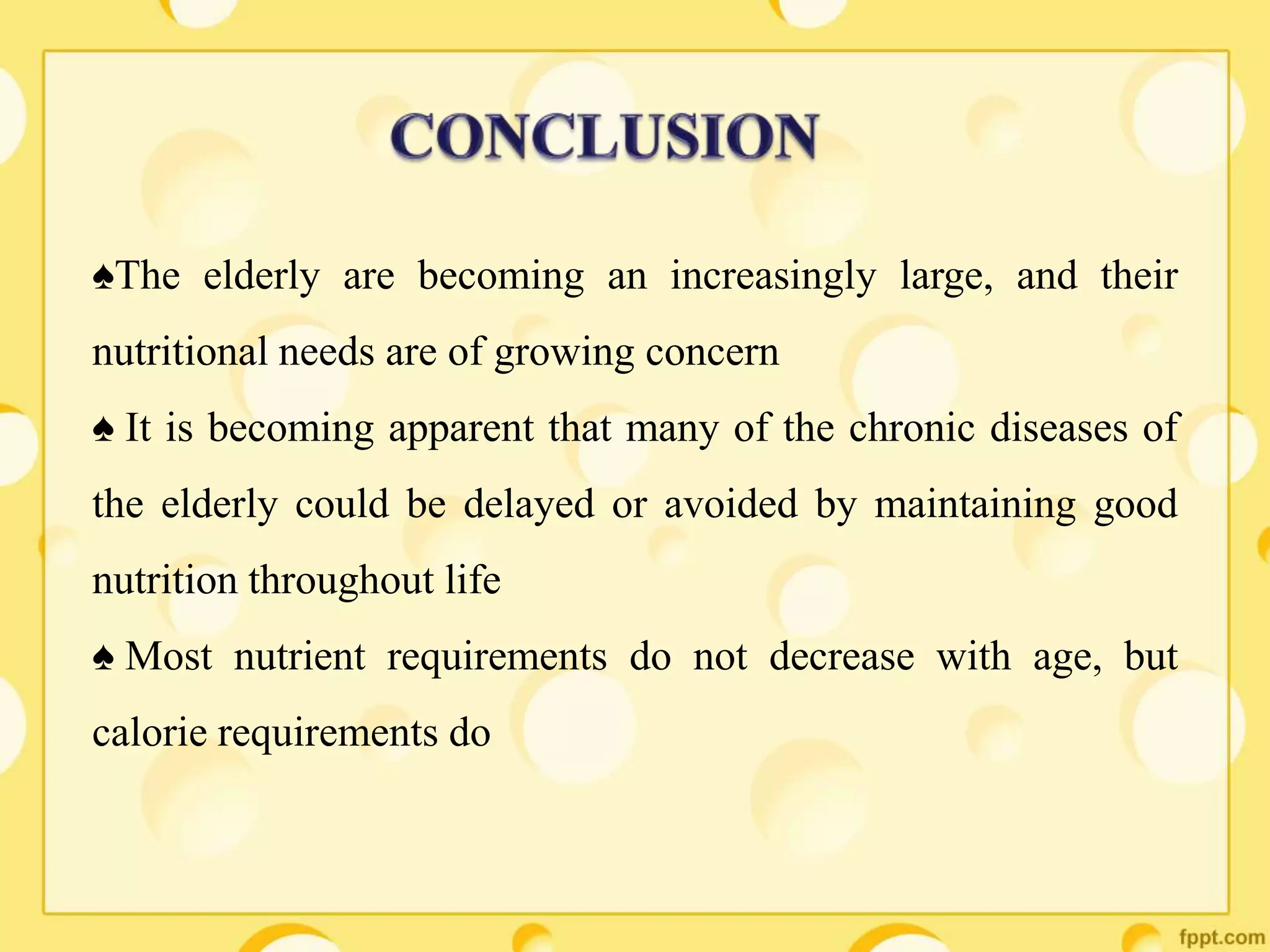 ♠The elderly are becoming an increasingly large, and their
nutritional needs are of growing concern
♠ It is becoming apparent that many of the chronic diseases of
the elderly could be delayed or avoided by maintaining good
nutrition throughout life
♠ Most nutrient requirements do not decrease with age, but
calorie requirements do
 