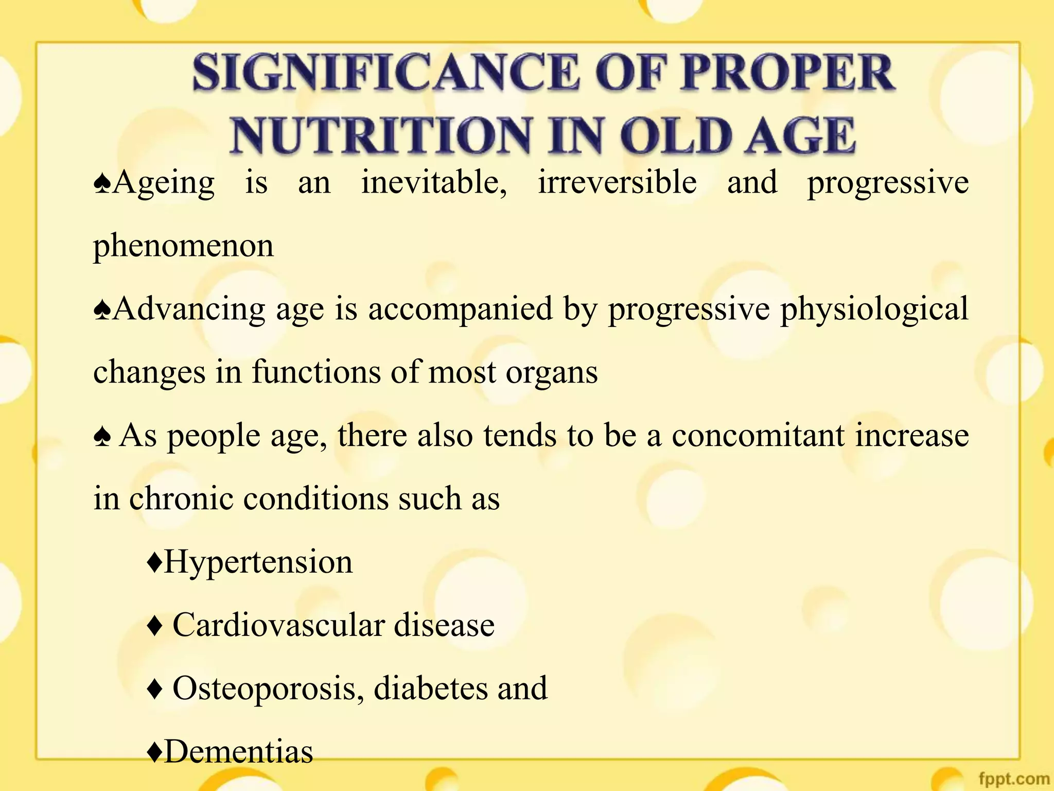 ♠Ageing is an inevitable, irreversible and progressive
phenomenon
♠Advancing age is accompanied by progressive physiological
changes in functions of most organs
♠ As people age, there also tends to be a concomitant increase
in chronic conditions such as
♦Hypertension
♦ Cardiovascular disease
♦ Osteoporosis, diabetes and
♦Dementias
 