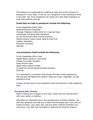 The kidneys are responsible for helping to keep the correct amount of
potassium in your body. It can be very dangerous if your potassium level
is too high. Too much potassium can make your hear beat irregularly or
even stop without warning.
Foods that are high in potassium include the following:
Fruits Vegetables Other Food
Bananas Broccoli Chocolate
Oranges Potatoes Coffee (limit to 2 cups per day)
Cantaloupe Tomatoes Salt Substitute
Prunes Mushrooms Bran & bran products
Raisins Greens (swiss chard, Nuts & dried fruit
Collard, dandelion,
Mustard, and beet)
Apricots
Low-potassium foods include the following:
Fruits Vegetables Other Food
Apples Beans (green or wax) Rice
Grapes Cucumber Noodles
Pears Onions Cake
Watermelon Lettuce Cereal
Cranberries Carrots Bread & bread products
Cherries
It is important to remember that almost all foods contain potassium.
Serving size will determine whether foods are a low, moderate, or high
potassium level.
A large serving size of a low potassium food can become a high potassium
food.
The Renal Diet- Protein
Before making any changes to your diet, make sure you discuss them
with your doctor or dietitian.
Diet plays an important role in the management of kidney disease. The
diet your physician will ask you to follow will be based upon your level of
kidney function, your body size, and any other medical conditions you
may have. Your diet may be helpful in delaying the need for dialysis.
 