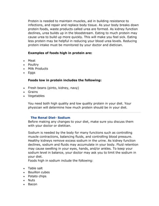 Protein is needed to maintain muscles, aid in building resistance to
infections, and repair and replace body tissue. As your body breaks down
protein foods, waste products called urea are formed. As kidney function
declines, urea builds up in the bloodstream. Eating to much protein may
cause urea to build up more quickly. This will make you feel sick. Eating
less protein may be helpful in reducing your blood urea levels. Reducing
protein intake must be monitored by your doctor and dietician.
Examples of foods high in protein are:
 Meat
 Poultry
 Milk Products
 Eggs
Foods low in protein includes the following:
 Fresh beans (pinto, kidney, navy)
 Grains
 Vegetables
You need both high quality and low quality protein in your diet. Your
physician will determine how much protein should be in your diet.
The Renal Diet- Sodium
Before making any changes to your diet, make sure you discuss them
with your doctor or dietitian.
Sodium is needed by the body for many functions such as controlling
muscle contractions, balancing fluids, and controlling blood pressure.
Healthy kidneys remove excess sodium in the urine. As kidney function
declines, sodium and fluids may accumulate in your body. Fluid retention
may cause swelling in your eyes, hands, and/or ankles. To keep your
sodium level in balance, your doctor may ask you to limit the sodium in
your diet.
Foods high in sodium include the following:
 Table salt
 Bouillon cubes
 Potato chips
 Nuts
 Bacon
 