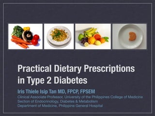 Practical Dietary Prescriptions
in Type 2 Diabetes
Iris Thiele Isip Tan MD, FPCP, FPSEM
Clinical Associate Professor, University of the Philippines College of Medicine
Section of Endocrinology, Diabetes & Metabolism
Department of Medicine, Philippine General Hospital
 