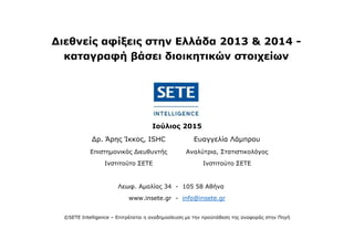 Διεθνείς αφίξεις στην Ελλάδα 2013 & 2014 -
καταγραφή βάσει διοικητικών στοιχείων
Ιούλιος 2015
Δρ. Άρης Ίκκος, ISHC Ευαγγελία Λάμπρου
Επιστημονικός Διευθυντής Αναλύτρια, Στατιστικολόγος
Ινστιτούτο ΣΕΤΕ Ινστιτούτο ΣΕΤΕ
Λεωφ. Αμαλίας 34 - 105 58 Αθήνα
www.insete.gr - info@insete.gr
©SETE Intelligence – Επιτρέπεται η αναδημοσίευση με την προϋπόθεση της αναφοράς στην Πηγή
 