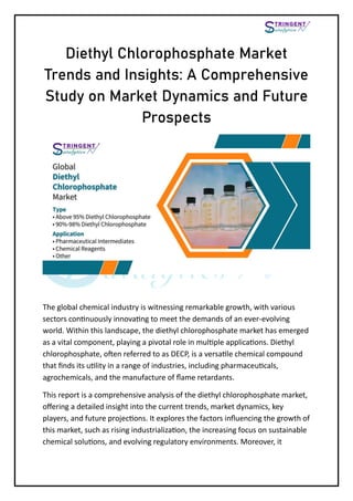 Diethyl Chlorophosphate Market
Trends and Insights: A Comprehensive
Study on Market Dynamics and Future
Prospects
The global chemical industry is witnessing remarkable growth, with various
sectors continuously innovating to meet the demands of an ever-evolving
world. Within this landscape, the diethyl chlorophosphate market has emerged
as a vital component, playing a pivotal role in multiple applications. Diethyl
chlorophosphate, often referred to as DECP, is a versatile chemical compound
that finds its utility in a range of industries, including pharmaceuticals,
agrochemicals, and the manufacture of flame retardants.
This report is a comprehensive analysis of the diethyl chlorophosphate market,
offering a detailed insight into the current trends, market dynamics, key
players, and future projections. It explores the factors influencing the growth of
this market, such as rising industrialization, the increasing focus on sustainable
chemical solutions, and evolving regulatory environments. Moreover, it
 
