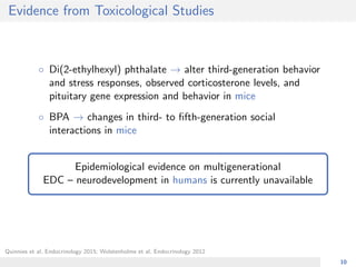 Evidence from Toxicological Studies
◦ Di(2-ethylhexyl) phthalate → alter third-generation behavior
and stress responses, observed corticosterone levels, and
pituitary gene expression and behavior in mice
◦ BPA → changes in third- to ﬁfth-generation social
interactions in mice
Epidemiological evidence on multigenerational
EDC – neurodevelopment in humans is currently unavailable
Quinnies et al, Endocrinology 2015; Wolstenholme et al, Endocrinology 2012
10
 