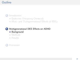 Outline
1 Introduction
Endocrine Disrupting Chemicals
Multi- and Transgenerational Eﬀects of EDCs
2 Multigenerational DES Eﬀects on ADHD
Background
Methods
Results
3 Discussion
13
 