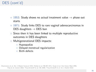 DES (cont’d)
◦ 1953: Study shows no actual treatment value → phase out
starts
◦ 1971: Study links DES to rare vaginal adenocarcinomas in
DES daughters → DES ban
◦ Since then it has been linked to multiple reproductive
outcomes in DES daughters
◦ Multigenerational DES impacts:
◦ Hypospadias
◦ Delayed menstrual regularization
◦ Birth defects
Dieckmann et al, Am J Obstet Gynecol 1953; Herbst et al, NEJM 1971; Giusti et al, Ann Intern Med 1995;
Klip et al, Lancet 2002; Titus-Ernstoﬀ et al, IJE 2006; Titus-Ernstoﬀ et al, Int J Androl 2010
15
 