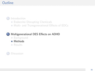 Outline
1 Introduction
Endocrine Disrupting Chemicals
Multi- and Transgenerational Eﬀects of EDCs
2 Multigenerational DES Eﬀects on ADHD
Background
Methods
Results
3 Discussion
16
 