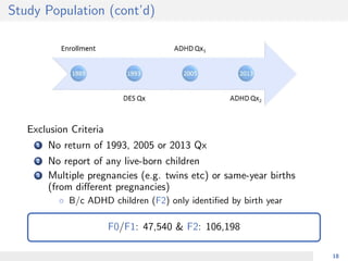 Study Population (cont’d)
Exclusion Criteria
1 No return of 1993, 2005 or 2013 Qx
2 No report of any live-born children
3 Multiple pregnancies (e.g. twins etc) or same-year births
(from diﬀerent pregnancies)
◦ B/c ADHD children (F2) only identiﬁed by birth year
F0/F1: 47,540 & F2: 106,198
18
 