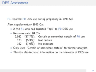 DES Assessment
F1-reported F0 DES use during pregnancy in 1993 Qx
Also, supplementary 1993 Qx:
◦ 2,742 F1 who had reported “Yes” to F0 DES use
◦ Response rate: 84.5%
2,032 (87.7%): Certain or somewhat certain of F0 use
123 (5.3%): Not certain
162 (7.0%): No exposure
◦ Only used “Certain or somewhat certain” for further analyses
◦ This Qx also included information on the trimester of DES use
19
 