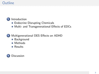 Outline
1 Introduction
Endocrine Disrupting Chemicals
Multi- and Transgenerational Eﬀects of EDCs
2 Multigenerational DES Eﬀects on ADHD
Background
Methods
Results
3 Discussion
2
 