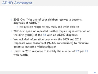 ADHD Assessment
◦ 2005 Qx: “Has any of your children received a doctor’s
diagnosis of ADHD?”
◦ No question related to how many and which children
◦ 2013 Qx: question repeated, further requesting information on
the birth year(s) of the F2 with an ADHD diagnosis
◦ We included information only when the 2005 and 2013
responses were concordant (92.6% concordance) to minimize
potential outcome misclassiﬁcation
◦ Used the 2013 response to identify the number of F2 per F1
with ADHD
20
 