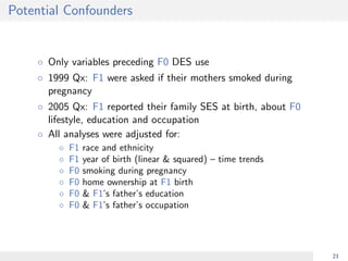 Potential Confounders
◦ Only variables preceding F0 DES use
◦ 1999 Qx: F1 were asked if their mothers smoked during
pregnancy
◦ 2005 Qx: F1 reported their family SES at birth, about F0
lifestyle, education and occupation
◦ All analyses were adjusted for:
◦ F1 race and ethnicity
◦ F1 year of birth (linear & squared) – time trends
◦ F0 smoking during pregnancy
◦ F0 home ownership at F1 birth
◦ F0 & F1’s father’s education
◦ F0 & F1’s father’s occupation
21
 