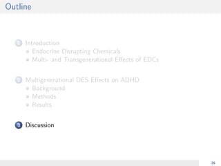 Outline
1 Introduction
Endocrine Disrupting Chemicals
Multi- and Transgenerational Eﬀects of EDCs
2 Multigenerational DES Eﬀects on ADHD
Background
Methods
Results
3 Discussion
26
 