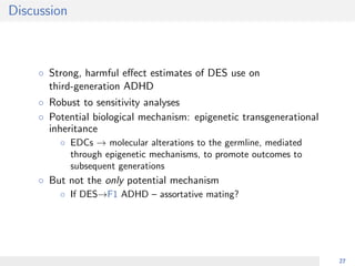Discussion
◦ Strong, harmful eﬀect estimates of DES use on
third-generation ADHD
◦ Robust to sensitivity analyses
◦ Potential biological mechanism: epigenetic transgenerational
inheritance
◦ EDCs → molecular alterations to the germline, mediated
through epigenetic mechanisms, to promote outcomes to
subsequent generations
◦ But not the only potential mechanism
◦ If DES→F1 ADHD – assortative mating?
27
 