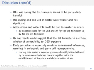 Discussion (cont’d)
◦ DES use during the 1st trimester seems to be particularly
harmful
◦ Use during 2nd and 3rd trimester were weaker and not
signiﬁcant
◦ Attenuation and wider CIs could be due to smaller numbers
◦ 33 exposed cases for the 2nd and 27 for the 3rd trimester vs
82 for the 1st trimester
◦ Or our results could suggest that the 1st trimester is a critical
window of vulnerability to DES exposure
◦ Early gestation → especially sensitive to maternal inﬂuences,
resulting in embryonic and germ cell reprogramming
◦ During this period a wave of genome demethylation followed
by de novo remethylation occurs together with the
establishment of imprints and determination of sex
Bale, Nat Rev Neurosci 2015; Weaver et al, Mamm Genome 2009
28
 