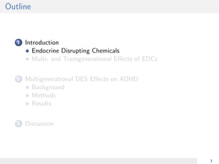 Outline
1 Introduction
Endocrine Disrupting Chemicals
Multi- and Transgenerational Eﬀects of EDCs
2 Multigenerational DES Eﬀects on ADHD
Background
Methods
Results
3 Discussion
3
 