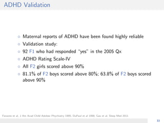 ADHD Validation
◦ Maternal reports of ADHD have been found highly reliable
◦ Validation study:
◦ 92 F1 who had responded “yes” in the 2005 Qx
◦ ADHD Rating Scale-IV
◦ All F2 girls scored above 90%
◦ 81.1% of F2 boys scored above 80%; 63.8% of F2 boys scored
above 90%
Faraone et al, J Am Acad Child Adolesc Phychiatry 1995; DuPaul et al 1998; Gao et al, Sleep Med 2011
33
 