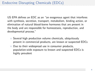 Endocrine Disrupting Chemicals (EDCs)
US EPA deﬁnes an EDC as an “an exogenous agent that interferes
with synthesis, secretion, transport, metabolism, binding action, or
elimination of natural blood-borne hormones that are present in
the body and are responsible for homeostasis, reproduction, and
developmental process.”
◦ Several high production volume chemicals, ubiquitously
present in commercial products, are known or suspected EDCs
◦ Due to their widespread use in consumer products,
population-wide exposure to known and suspected EDCs is
highly prevalent
4
 